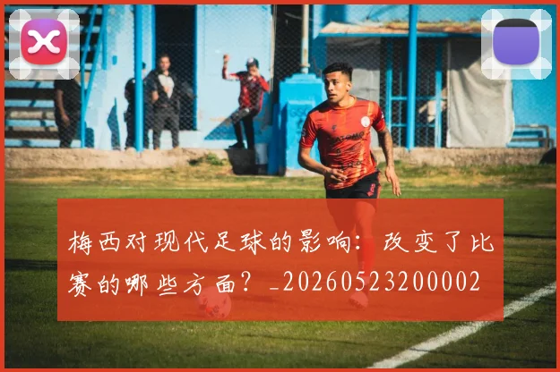 梅西对现代足球的影响:改变了比赛的哪些方面?_20260523200002